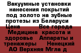 Вакуумные установки нанесения покрытий под золото на зубные протезы из Беларуси › Цена ­ 100 - Все города Медицина, красота и здоровье » Аппараты и тренажеры   . Ненецкий АО,Верхняя Мгла д.